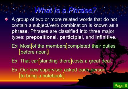 A group of two or more related words that do not contain a subject/verb combination is known as a phrase. Phrases are classified into three major types: