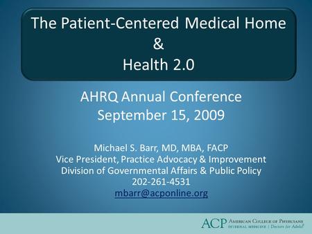 The Patient-Centered Medical Home & Health 2.0 AHRQ Annual Conference September 15, 2009 Michael S. Barr, MD, MBA, FACP Vice President, Practice Advocacy.