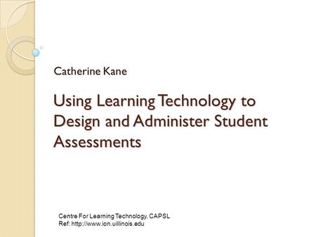 Using Learning Technology to Design and Administer Student Assessments Catherine Kane Centre For Learning Technology, CAPSL Ref: