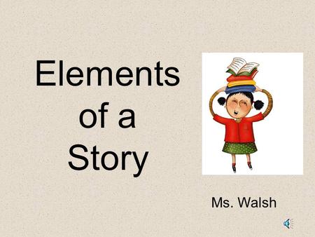 Elements of a Story Ms. Walsh Elements of a Story: Setting – The time and place a story takes place. Characters – the people, animals or creatures in.