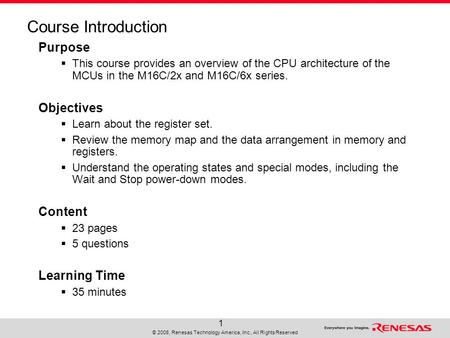 © 2008, Renesas Technology America, Inc., All Rights Reserved 1 Course Introduction Purpose  This course provides an overview of the CPU architecture.