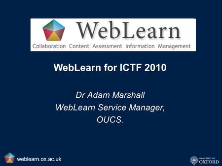WebLearn for ICTF 2010 Dr Adam Marshall WebLearn Service Manager, OUCS. weblearn.ox.ac.uk.