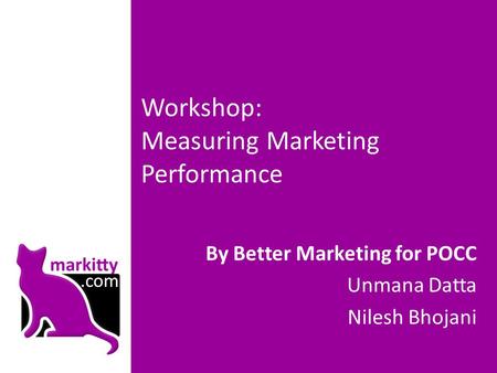 Workshop: Measuring Marketing Performance By Better Marketing for POCC Unmana Datta Nilesh Bhojani.
