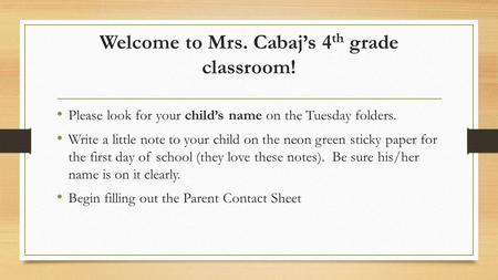 Welcome to Mrs. Cabaj’s 4 th grade classroom! Please look for your child’s name on the Tuesday folders. Write a little note to your child on the neon green.