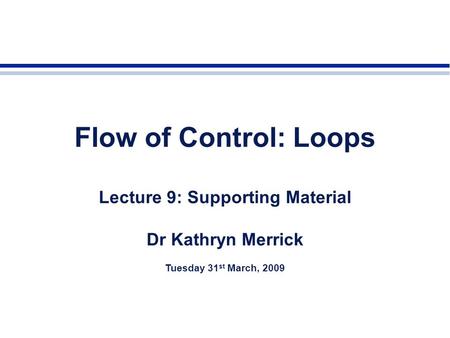 Flow of Control: Loops Lecture 9: Supporting Material Dr Kathryn Merrick Tuesday 31 st March, 2009.