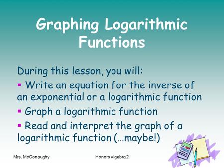 Mrs. McConaughyHonors Algebra 21 Graphing Logarithmic Functions During this lesson, you will:  Write an equation for the inverse of an exponential or.