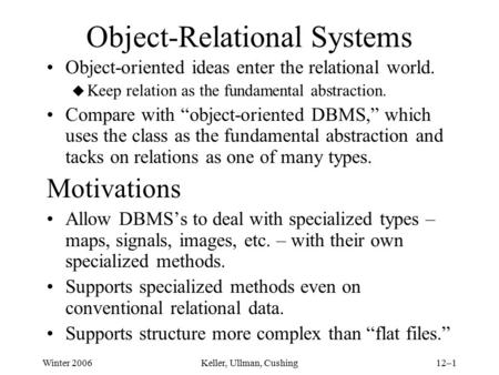 Winter 2006Keller, Ullman, Cushing12–1 Object-Relational Systems Object-oriented ideas enter the relational world. u Keep relation as the fundamental abstraction.