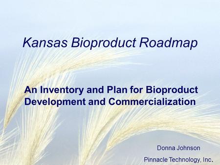 Kansas Bioproduct Roadmap An Inventory and Plan for Bioproduct Development and Commercialization Donna Johnson Pinnacle Technology, Inc.