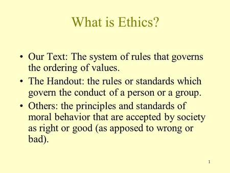 What is Ethics? Our Text: The system of rules that governs the ordering of values. The Handout: the rules or standards which govern the conduct of a person.