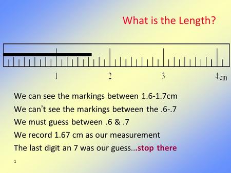 1 What is the Length? We can see the markings between 1.6-1.7cm We can’t see the markings between the.6-.7 We must guess between.6 &.7 We record 1.67 cm.