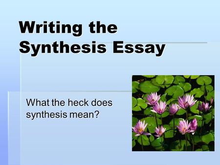 Writing the Synthesis Essay What the heck does synthesis mean?