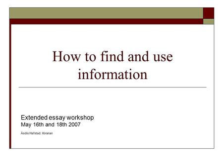 How to find and use information Extended essay workshop May 16th and 18th 2007 Ásdís Hafstad, librarian.