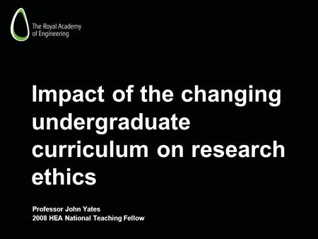 Impact of the changing undergraduate curriculum on research ethics Professor John Yates 2008 HEA National Teaching Fellow.
