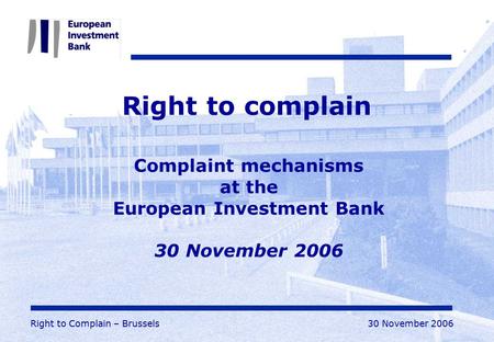 Right to Complain – Brussels30 November 2006 Right to complain Complaint mechanisms at the European Investment Bank 30 November 2006.