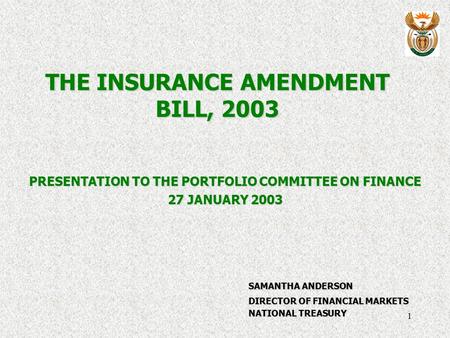 1 THE INSURANCE AMENDMENT BILL, 2003 PRESENTATION TO THE PORTFOLIO COMMITTEE ON FINANCE 27 JANUARY 2003 SAMANTHA ANDERSON DIRECTOR OF FINANCIAL MARKETS.