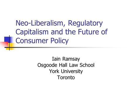 Neo-Liberalism, Regulatory Capitalism and the Future of Consumer Policy Iain Ramsay Osgoode Hall Law School York University Toronto.