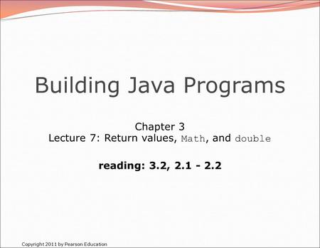 Copyright 2011 by Pearson Education Building Java Programs Chapter 3 Lecture 7: Return values, Math, and double reading: 3.2, 2.1 - 2.2.