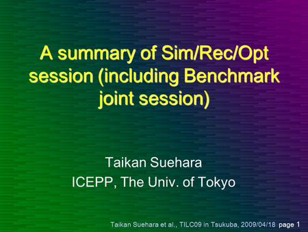 Taikan Suehara et al., TILC09 in Tsukuba, 2009/04/18 page 1 A summary of Sim/Rec/Opt session (including Benchmark joint session) Taikan Suehara ICEPP,