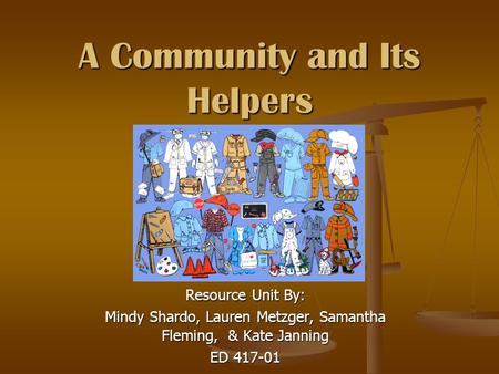 A Community and Its Helpers Resource Unit By: Mindy Shardo, Lauren Metzger, Samantha Fleming, & Kate Janning ED 417-01.