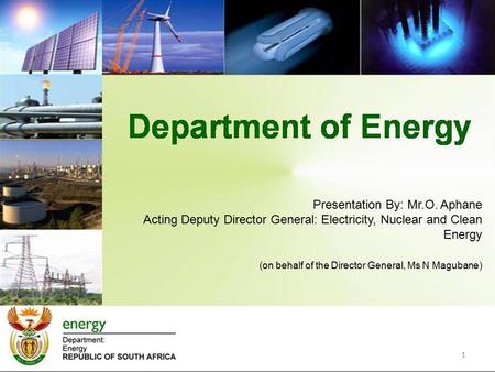 1 Presentation By: Mr.O. Aphane Acting Deputy Director General: Electricity, Nuclear and Clean Energy (on behalf of the Director General, Ms N Magubane)