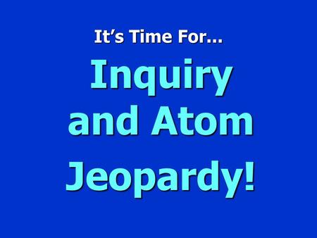It’s Time For... Inquiry and Atom Jeopardy! Jeopardy $100 $200 $300 $400 $500 $100 $200 $300 $400 $500 $100 $200 $300 $400 $500 $100 $200 $300 $400 $500.