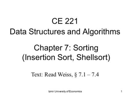 1 Chapter 7: Sorting (Insertion Sort, Shellsort) CE 221 Data Structures and Algorithms Izmir University of Economics Text: Read Weiss, § 7.1 – 7.4.