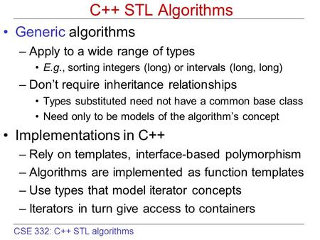 CSE 332: C++ STL algorithms C++ STL Algorithms Generic algorithms –Apply to a wide range of types E.g., sorting integers (long) or intervals (long, long)‏