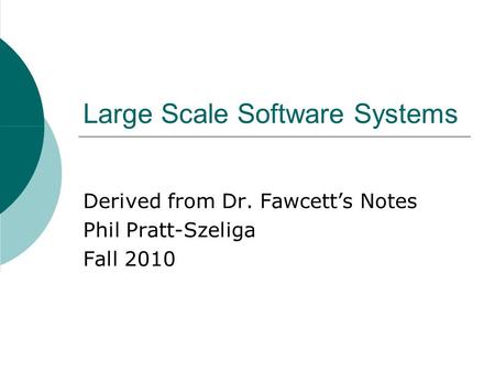 Large Scale Software Systems Derived from Dr. Fawcett’s Notes Phil Pratt-Szeliga Fall 2010.