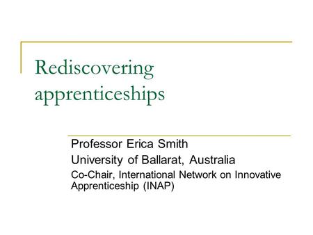 Rediscovering apprenticeships Professor Erica Smith University of Ballarat, Australia Co-Chair, International Network on Innovative Apprenticeship (INAP)