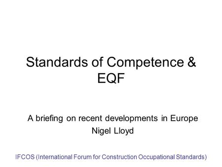 IFCOS (International Forum for Construction Occupational Standards) Standards of Competence & EQF A briefing on recent developments in Europe Nigel Lloyd.
