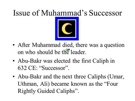 Issue of Muhammad’s Successor After Muhammad died, there was a question on who should be the leader. Abu-Bakr was elected the first Caliph in 632 CE: