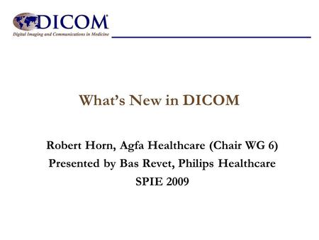 What’s New in DICOM Robert Horn, Agfa Healthcare (Chair WG 6) Presented by Bas Revet, Philips Healthcare SPIE 2009.