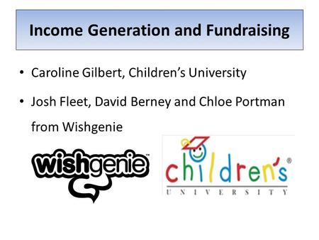 Income Generation and Fundraising Caroline Gilbert, Children’s University Josh Fleet, David Berney and Chloe Portman from Wishgenie.