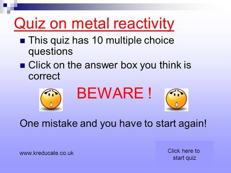 Quiz on metal reactivity This quiz has 10 multiple choice questions Click on the answer box you think is correct BEWARE ! One mistake and you have to start.