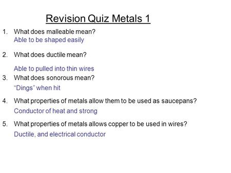 Revision Quiz Metals 1 1.What does malleable mean? 2.What does ductile mean? 3.What does sonorous mean? 4.What properties of metals allow them to be used.
