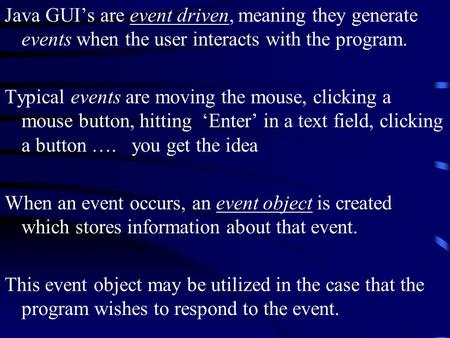 Java GUI’s are event driven, meaning they generate events when the user interacts with the program. Typical events are moving the mouse, clicking a mouse.