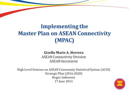Implementing the Master Plan on ASEAN Connectivity (MPAC) Gizella Marie A. Herrera ASEAN Connectivity Division ASEAN Secretariat High Level Seminar on.