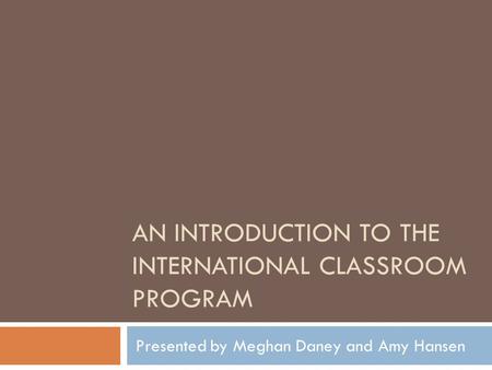 AN INTRODUCTION TO THE INTERNATIONAL CLASSROOM PROGRAM Presented by Meghan Daney and Amy Hansen.
