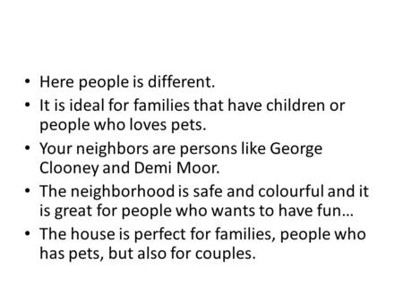 Here people is different. It is ideal for families that have children or people who loves pets. Your neighbors are persons like George Clooney and Demi.