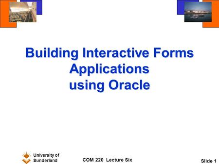University of Sunderland COM 220 Lecture Six Slide 1 Building Interactive Forms Applications using Oracle.