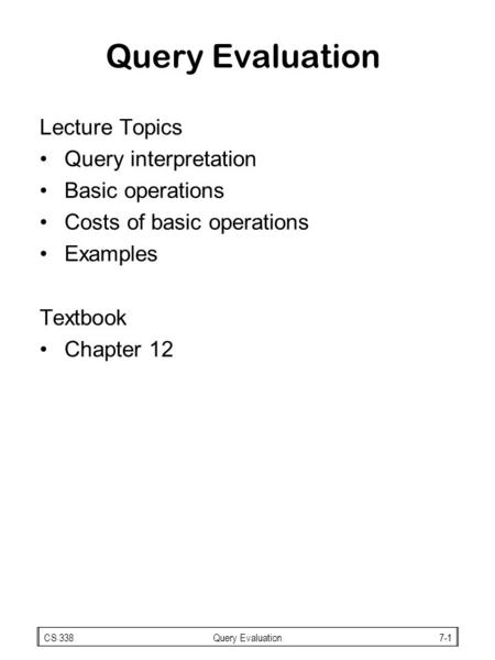 CS 338Query Evaluation7-1 Query Evaluation Lecture Topics Query interpretation Basic operations Costs of basic operations Examples Textbook Chapter 12.