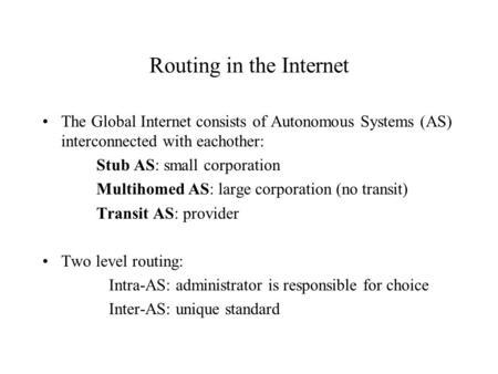 Routing in the Internet The Global Internet consists of Autonomous Systems (AS) interconnected with eachother: Stub AS: small corporation Multihomed AS: