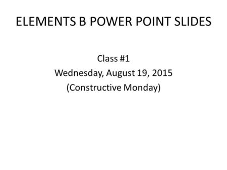 ELEMENTS B POWER POINT SLIDES Class #1 Wednesday, August 19, 2015 (Constructive Monday)