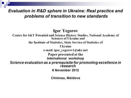 Evaluation in R&D sphere in Ukraine: Real practice and problems of transition to new standards Igor Yegorov Centre for S&T Potential and Science History.
