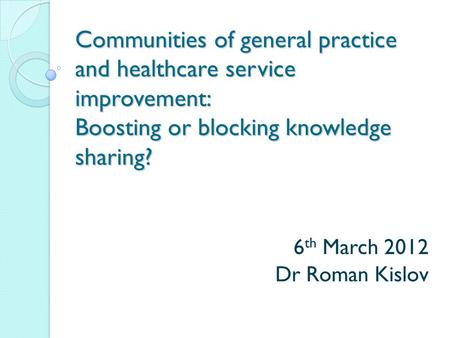 Communities of general practice and healthcare service improvement: Boosting or blocking knowledge sharing? 6 th March 2012 Dr Roman Kislov.