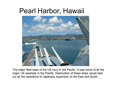 Pearl Harbor, Hawaii The major fleet base of the US navy in the Pacific. It was home to all the major US warships in the Pacific. Destruction of these.