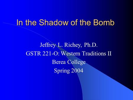 In the Shadow of the Bomb Jeffrey L. Richey, Ph.D. GSTR 221-O: Western Traditions II Berea College Spring 2004.