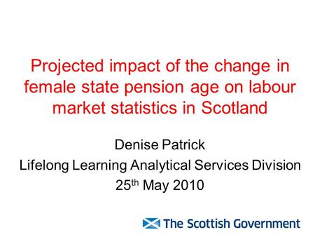 Projected impact of the change in female state pension age on labour market statistics in Scotland Denise Patrick Lifelong Learning Analytical Services.