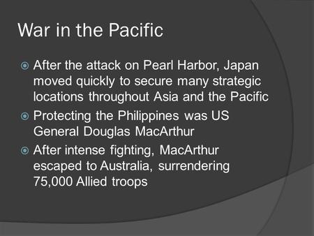 War in the Pacific  After the attack on Pearl Harbor, Japan moved quickly to secure many strategic locations throughout Asia and the Pacific  Protecting.