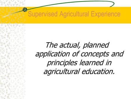 Supervised Agricultural Experience The actual, planned application of concepts and principles learned in agricultural education.